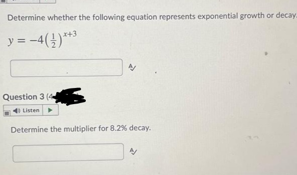 Determine whether the following equation represents exponential growth or decay.
y = -4(})***
x+3
Question 3 (4
Listen
Determine the multiplier for 8.2% decay.
