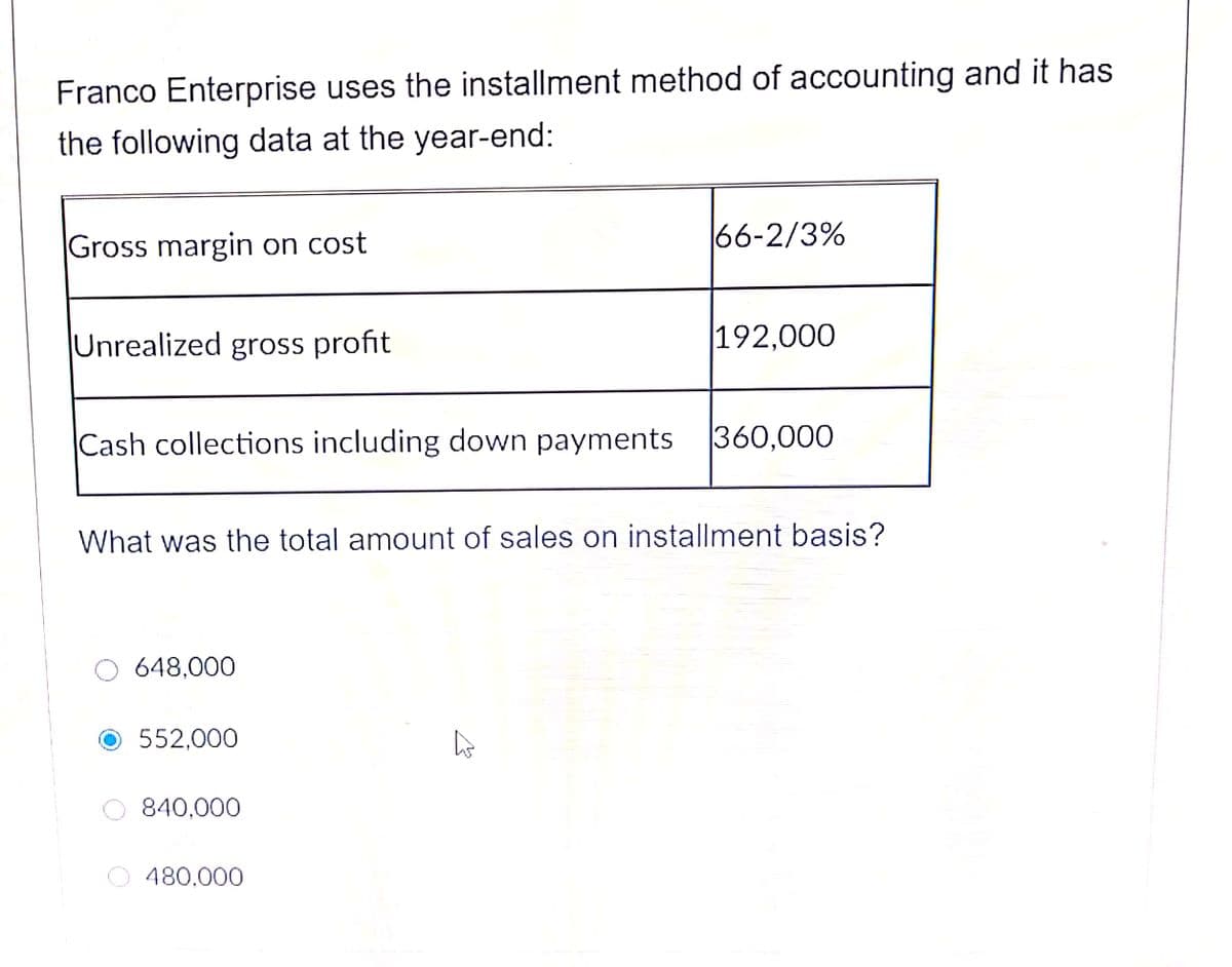 Franco Enterprise uses the installment method of accounting and it has
the following data at the year-end:
Gross margin on cost
66-2/3%
Unrealized gross profit
192,000
Cash collections including down payments
360,000
What was the total amount of sales on installment basis?
648,000
552,000
840,000
480.000
