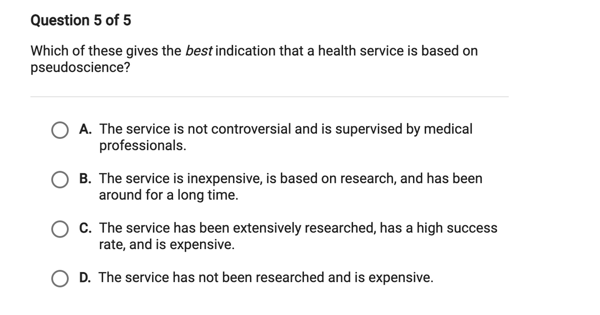 Question 5 of 5
Which of these gives the best indication that a health service is based on
pseudoscience?
O A. The service is not controversial and is supervised by medical
professionals.
O B. The service is inexpensive, is based on research, and has been
around for a long time.
O C. The service has been extensively researched, has a high success
rate, and is expensive.
O D. The service has not been researched and is expensive.
