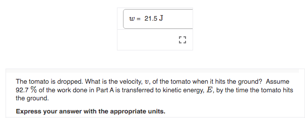 w = 21.5 J
The tomato is dropped. What is the velocity, v, of the tomato when it hits the ground? Assume
92.7 % of the work done in Part A is transferred to kinetic energy, E, by the time the tomato hits
the ground.
Express your answer with the appropriate units.
