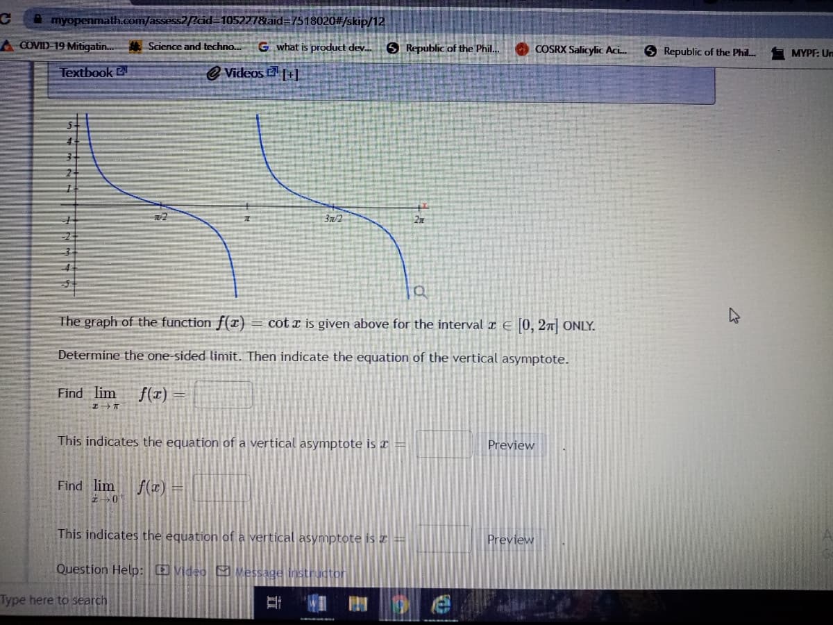 A myopenmath.com/assess2?cid=105227&laid=7518020#/skip/12
A COVID-19 Mitigatin.
# Science and techno..
G what is product dev.
O Republic of the Phil..
COSRX Salicylic ACL.
S Republic of the Phil.
MYPF: U
Textbook
e Videos L+]
3n/2
graph of the function f(x) = cot x is given above for the interval x E (0, 27| ONLY.
Determine the one-sided limit. Then indicate the equation of the vertical asymptote.
Find lim
f(x)
This indicates the equation of a vertical asymptote is x =
Preview
Find lim
f(z)
This indicates the equation of a vertical asymptote is Z =
Preview
Question Help: O video vessage instructor
Type here to search
