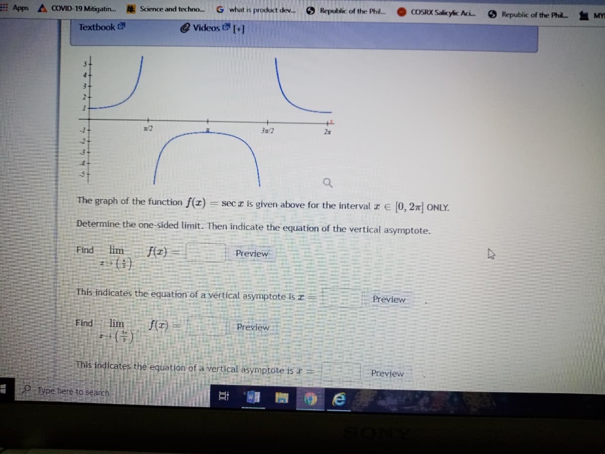 E Apps A COVID-19 Mitigatin..
Science and techno...
G what is product dev..
O Republic of the Phil...
COSRX Salicylic Aci.
O Republic of the Phil.
MY
Textbook
2 Videos +]
x2
3n/2
2x
The graph of the function f(x)
= sec x is given above for the interval x E (0, 27 ONLY.
Determine the one-sided limit. Then indicate the equation of the vertical asymptote.
Find
lim
f(z}
(:)
Preview
This indicates the equation of a vertical asymptote is r
Preview
Find
lim
f(z)
Preview
This indicates the equation of a vertical asymptote is x
Preview
- Type heré to search
近

