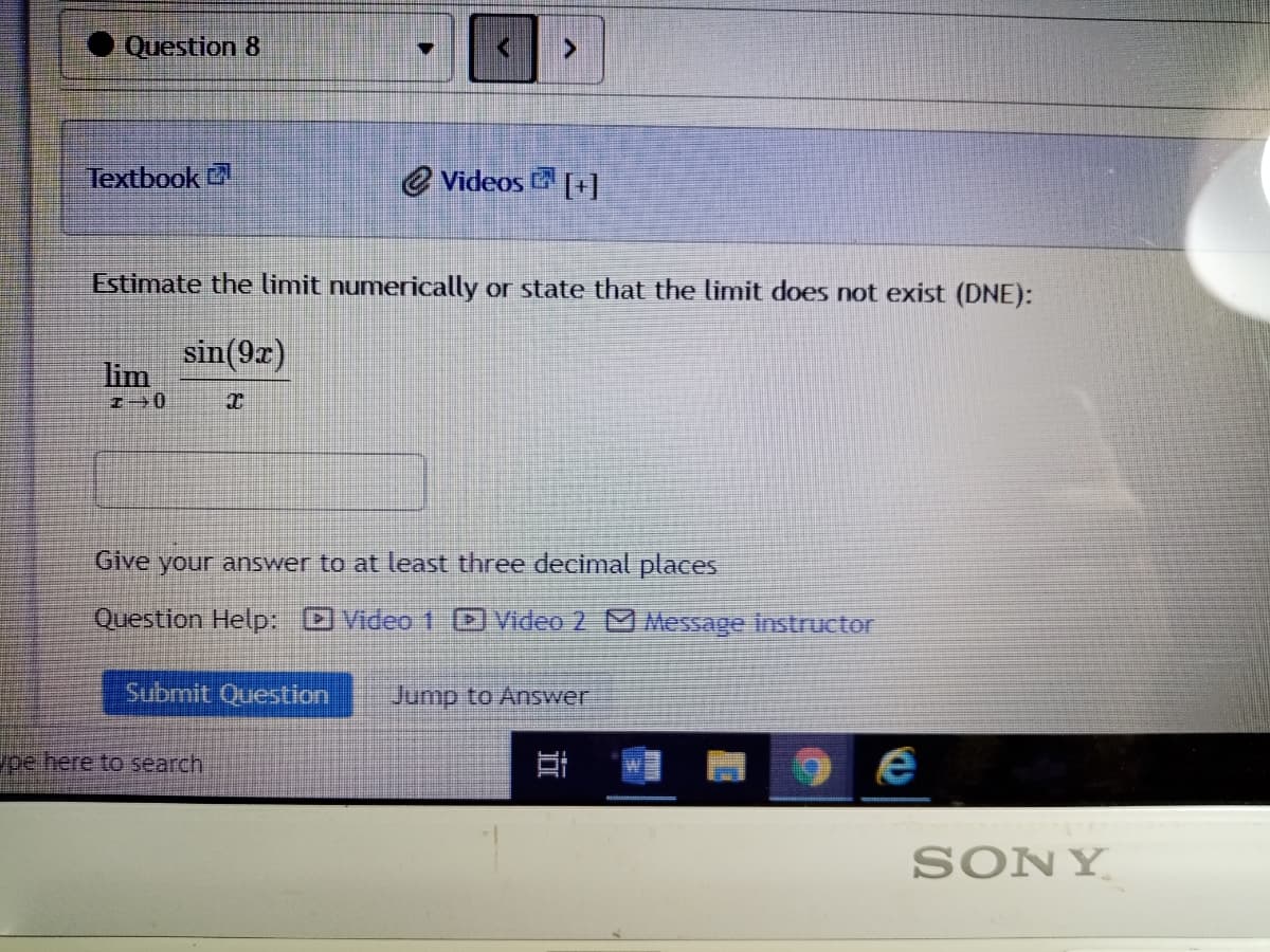 Question 8
Textbook
e Videos [+]
Estimate the limit numerically or state that the limit does not exist (DNE):
sin(9r)
lim
Give your answer to at least three decimal places
Question Help: Video 1 Video 2 Message instructor
Submit Question
Jump to Answer
ype here to search
SONY
