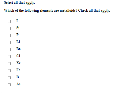 Select all that apply.
Which of the following elements are metalloids? Check all that apply.
Si
P
Li
Ba
CI
Xe
Fe
B
As
