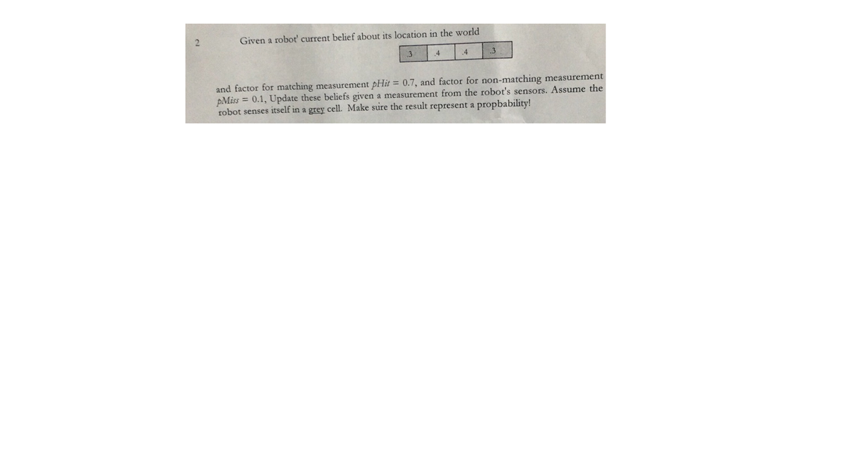 Given a robot' current belief about its location in the world
3
4
.4
and factor for matching measurement pHit = 0.7, and factor for non-matching measurement
pMiss = 0.1, Update these beliefs given a measurement from the robot's sensors. Assume the
robot senses itself in a grey cell. Make sure the result represent a propbability!
