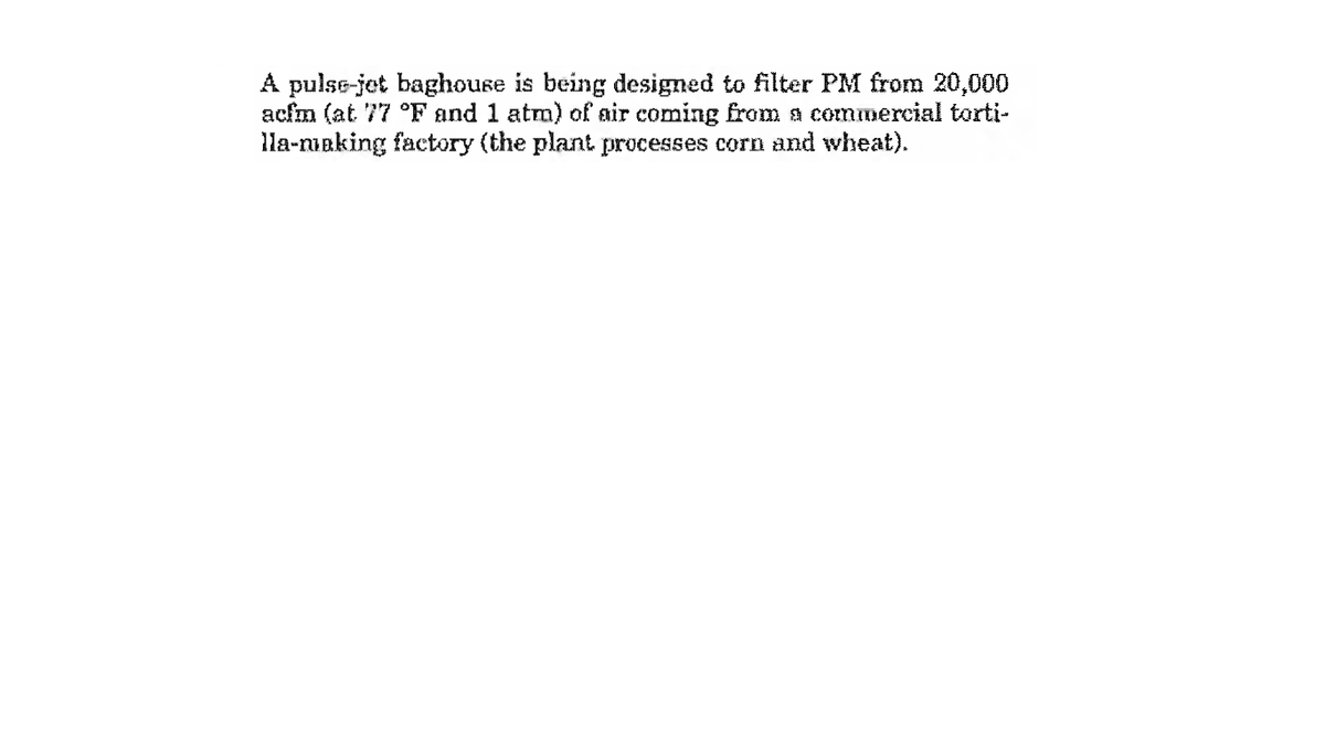 A pulse-jet baghouse is being designed to filter PM from 20,000
acfm (at 77 °F and 1 atm) of air coming from a commercial torti-
lla-nuaking factory (the plant processes corn and wheat).
