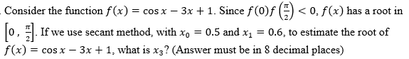 Consider the function f(x) = cos x − 3x + 1. Since f (0)ƒ () <0, f(x) has a root in
[o,]. If we use secant method, with xo = 0.5 and x₁ = 0.6, to estimate the root of
f(x) = cos x - 3x + 1, what is x3? (Answer must be in 8 decimal places)