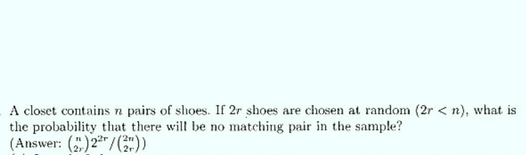 A closet contains n pairs of shoes. If 2r shoes are chosen at random (2r <n), what is
the probability that there will be no matching pair in the sample?
(Answer: ()22/(2²))