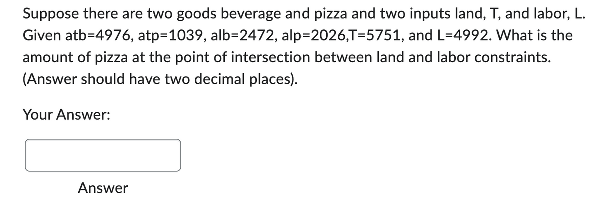 Suppose there are two goods beverage and pizza and two inputs land, T, and labor, L.
Given atb=4976, atp=1039, alb=2472, alp=2026,T=5751, and L=4992. What is the
amount of pizza at the point of intersection between land and labor constraints.
(Answer should have two decimal places).
Your Answer:
Answer