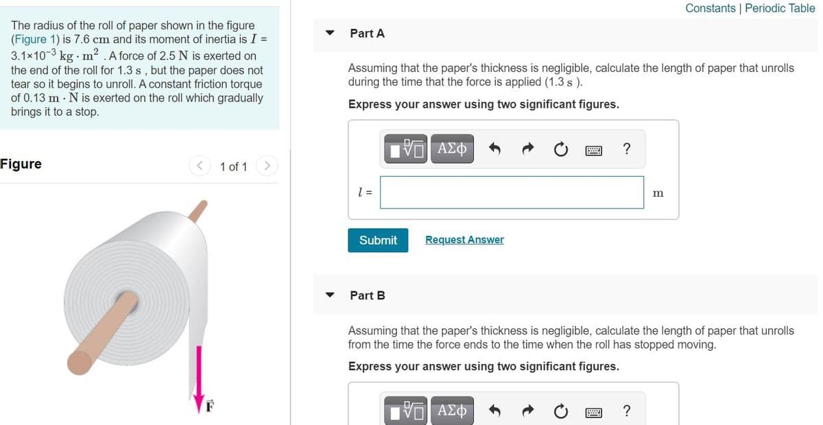 Constants | Periodic Table
The radius of the roll of paper shown in the figure
(Figure 1) is 7.6 cm and its moment of inertia is I =
3.1x103 kg · m? .A force of 2.5 N is exerted on
the end of the roll for 1.3 s , but the paper does not
tear so it begins to unroll. A constant friction torque
of 0.13 m · N is exerted on the roll which gradually
brings it to a stop.
Part A
Assuming that the paper's thickness is negligible, calculate the length of paper that unrolls
during the time that the force is applied (1.3 s ).
Express your answer using two significant figures.
Figure
1 of 1
m
Submit
Request Answer
Part B
Assuming that the paper's thickness is negligible, calculate the length of paper that unrolls
from the time the force ends to the time when the roll has stopped moving.
Express your answer using two significant figures.
