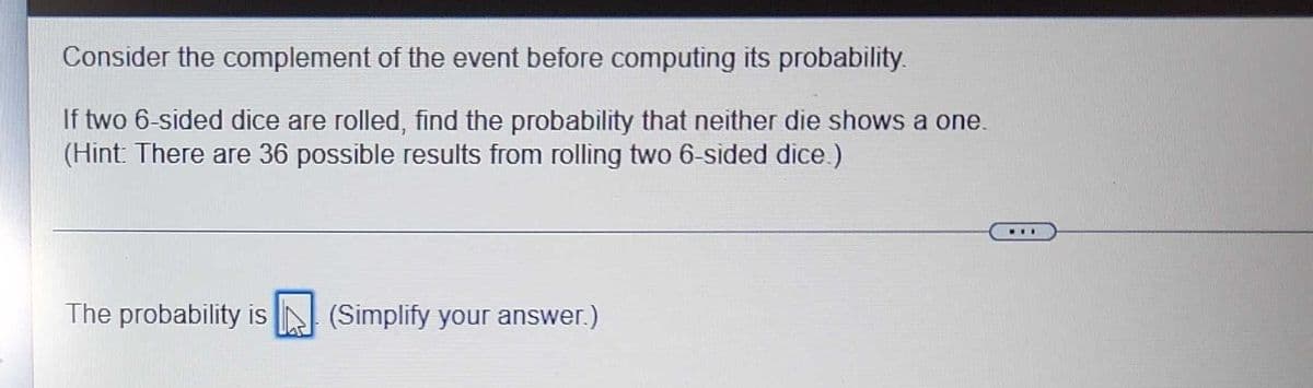 Consider the complement of the event before computing its probability.
If two 6-sided dice are rolled, find the probability that neither die shows a one.
(Hint: There are 36 possible results from rolling two 6-sided dice.)
LE
The probability is (Simplify your answer.)