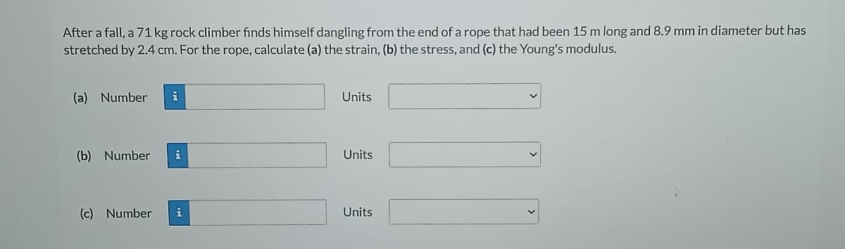 After a fall, a 71 kg rock climber finds himself dangling from the end of a rope that had been 15 m long and 8.9 mm in diameter but has
stretched by 2.4 cm. For the rope, calculate (a) the strain, (b) the stress, and (c) the Young's modulus.
(a) Number
Units
(b) Number
Units
(c) Number
Units
