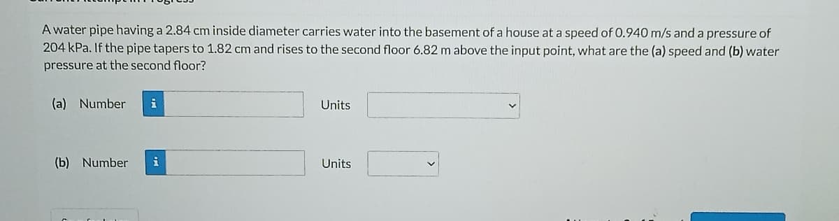 A water pipe having a 2.84 cm inside diameter carries water into the basement of a house at a speed of 0.940 m/s and a pressure of
204 kPa. If the pipe tapers to 1.82 cm and rises to the second floor 6.82 m above the input point, what are the (a) speed and (b) water
pressure at the second floor?
(a) Number
Units
(b) Number
Units
