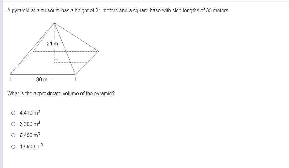 A pyramid at a museum has a height of 21 meters and a square base with side lengths of 30 meters.
21 m
30 m
What is the approximate volume of the pyramid?
O 4,410 m3
O 6,300 m3
O 9,450 m3
O 18,900 m3
