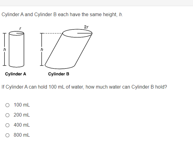 Cylinder A and Cylinder B each have the same height, h.
2r
Cylinder A
Cylinder B
If Cylinder A can hold 100 mL of water, how much water can Cylinder B hold?
O 100 mL
200 mL
400 mL
O 800 mL
