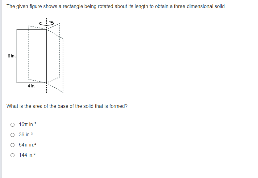 The given figure shows a rectangle being rotated about its length to obtain a three-dimensional solid.
6 in.
4 in.
What is the area of the base of the solid that is formed?
16T in.?
O 36 in.?
O 64T in.?
O 144 in.?
