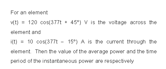 For an element
v(t) = 120 cos(377t + 45°) V is the voltage across the
element and
i(t) = 10 cos(377t - 15°) A is the current through the
%3D
element. Then the value of the average power and the time
period of the instantaneous power are respectively
