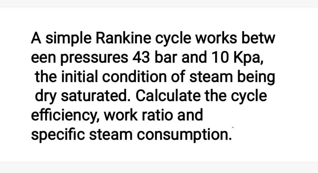 A simple Rankine cycle works betw
een pressures 43 bar and 10 Kpa,
the initial condition of steam being
dry saturated. Calculate the cycle
efficiency, work ratio and
specific steam consumption.

