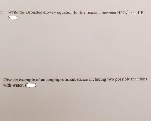 2. Write the Bronsted-Lowry equation for the reaction between HPO," and HF.
Give an example of an amphiprotic substance including two possible reactions
with water. ()