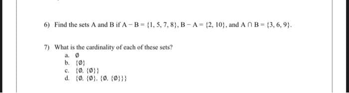 6) Find the sets A and B if A-B = {1, 5, 7, 8), B-A= (2, 10), and An B=(3, 6, 9).
7) What is the cardinality of each of these sets?
a. Ø
b. (0)
c. (Ø. {0}}
d. (Ø. (0), (0. (0}}}