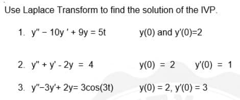 Use Laplace Transform to find the solution of the IVP.
1. y" - 10y'+ 9y = 5t
y(0) and y'(0)=2
2. у"+ у - 2у 3 4
y(0) = 2
y'(0) = 1
3. у"-Зу+ 2у- Зcos(31)
У(0) %3D 2, у (0) %3 3
