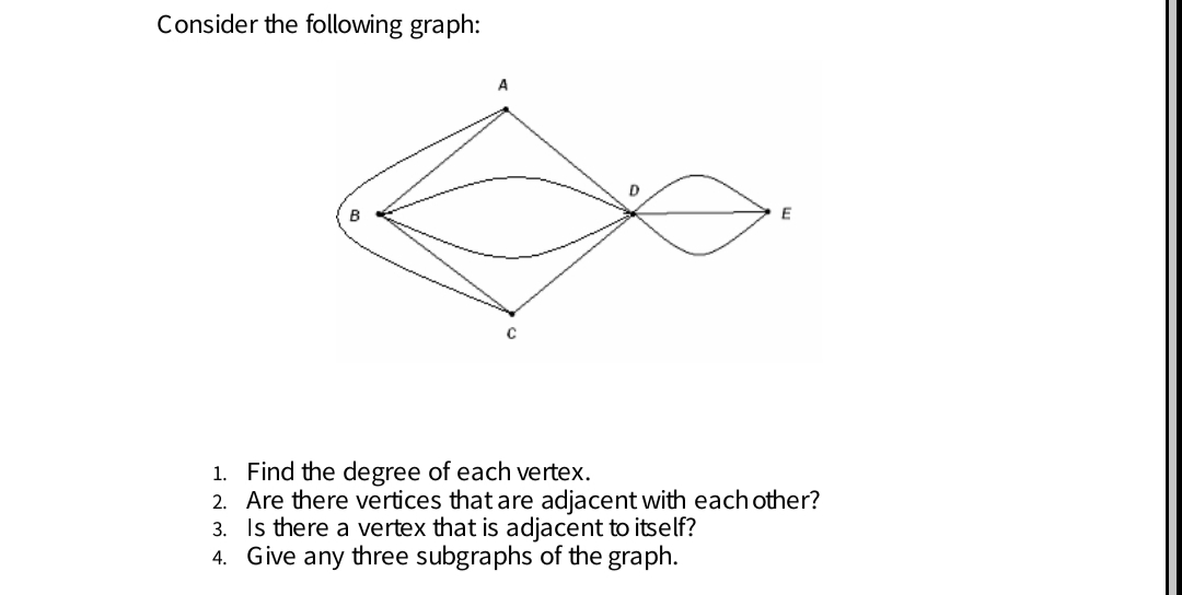 Consider the following graph:
A
B
E
1. Find the degree of each vertex.
2. Are there vertices that are adjacent with each other?
3. Is there a vertex that is adjacent to itself?
4. Give any three subgraphs of the graph.
