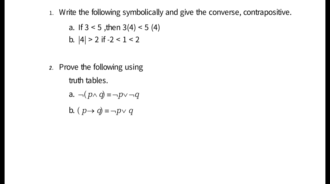 1. Write the following symbolically and give the converse, contrapositive.
a. If 3 < 5 ,then 3(4) < 5 (4)
b. [4| > 2 if -2 < 1< 2
2. Prove the following using
truth tables.
a. ¬(pn q) =-¬pv¬q
b. (p→ 9) = ¬pv q

