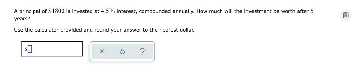 A principal of $1800 is invested at 4.5% interest, compounded annually. How much will the investment be worth after 5
years?
Use the calculator provided and round your answer to the nearest dollar.
?
