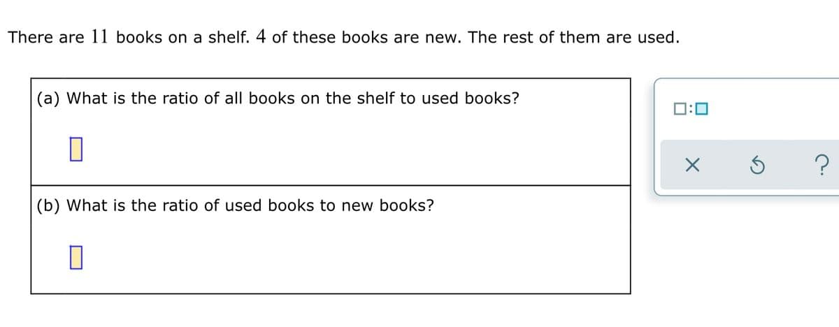 There are 11 books on a shelf. 4 of these books are new. The rest of them are used.
(a) What is the ratio of all books on the shelf to used books?
D:0
(b) What is the ratio of used books to new books?
