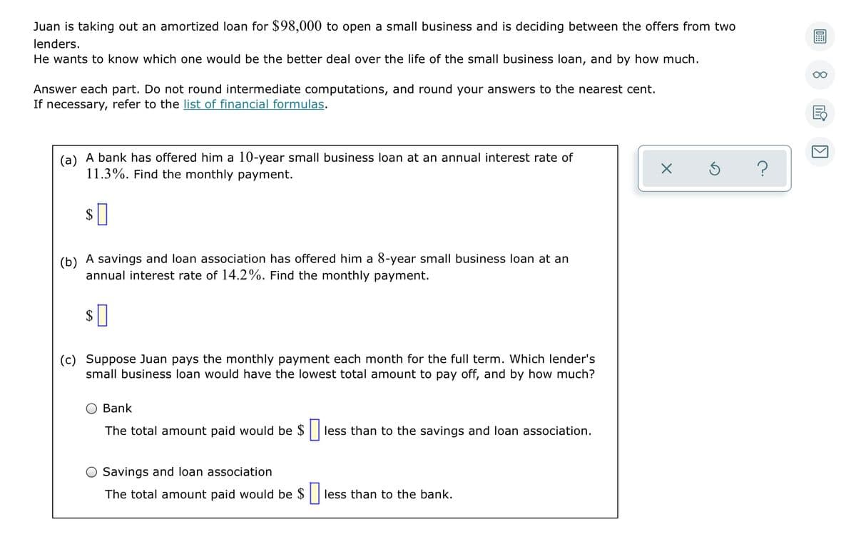 Juan is taking out an amortized loan for $98,000 to open a small business and is deciding between the offers from two
lenders.
He wants to know which one would be the better deal over the life of the small business loan, and by how much.
Answer each part. Do not round intermediate computations, and round your answers to the nearest cent.
If necessary, refer to the list of financial formulas.
(a) A bank has offered him a 10-year small business loan at an annual interest rate of
11.3%. Find the monthly payment.
?
(b) A savings and loan association has offered him a 8-year small business loan at an
annual interest rate of 14.2%. Find the monthly payment.
$
(c) Suppose Juan pays the monthly payment each month for the full term. Which lender's
small business loan would have the lowest total amount to pay off, and by how much?
Bank
The total amount paid would be $| less than to the savings and loan association.
Savings and loan association
The total amount paid would be $ less than to the bank.
