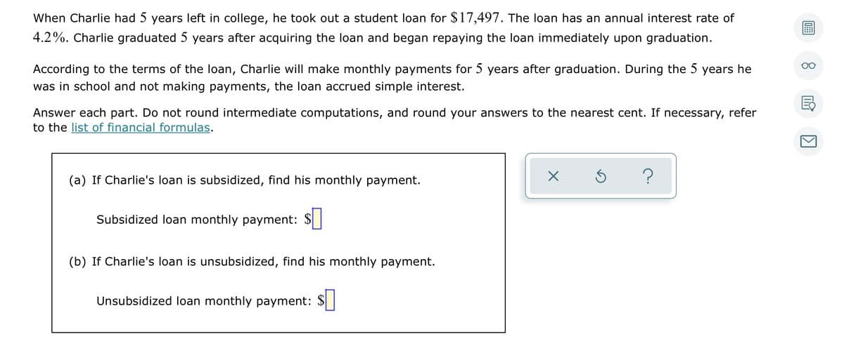 When Charlie had 5 years left in college, he took out a student loan for $17,497. The loan has an annual interest rate of
4.2%. Charlie graduated 5 years after acquiring the loan and began repaying the loan immediately upon graduation.
According to the terms of the loan, Charlie will make monthly payments for 5 years after graduation. During the 5 years he
was in school and not making payments, the loan accrued simple interest.
Answer each part. Do not round intermediate computations, and round your answers to the nearest cent. If necessary, refer
to the list of financial formulas.
(a) If Charlie's loan is subsidized, find his monthly payment.
?
Subsidized loan monthly payment: $
(b) If Charlie's loan is unsubsidized, find his monthly payment.
Unsubsidized loan monthly payment: $
