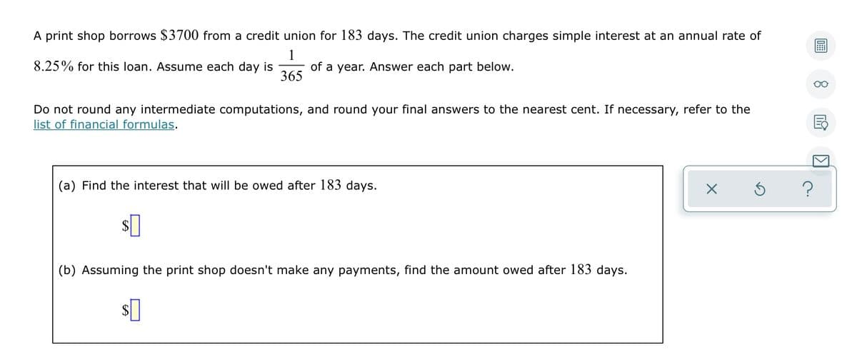 A print shop borrows $3700 from a credit union for 183 days. The credit union charges simple interest at an annual rate of
1
8.25% for this loan. Assume each day is
of a year. Answer each part below.
365
Do not round any intermediate computations, and round your final answers to the nearest cent. If necessary, refer to the
list of financial formulas.
(a) Find the interest that will be owed after 183 days.
(b) Assuming the print shop doesn't make any payments, find the amount owed after 183 days.
