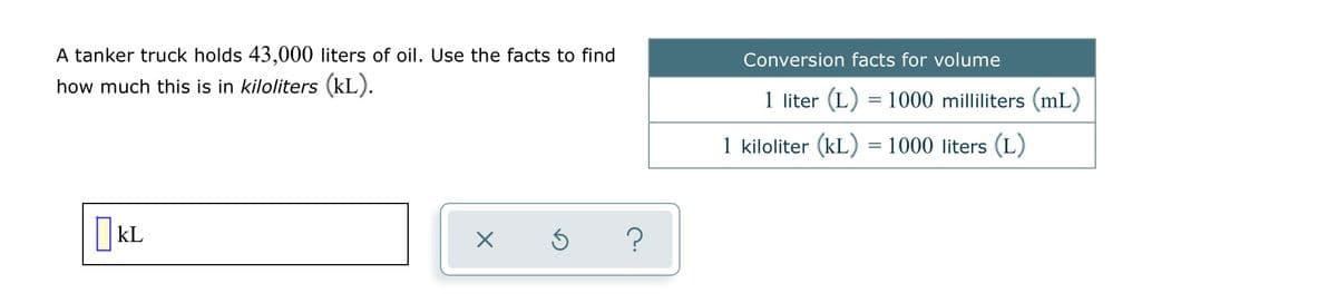 A tanker truck holds 43,000 liters of oil. Use the facts to find
Conversion facts for volume
how much this is in kiloliters (kL).
1 liter (L) = 1000 milliliters (mL)
1 kiloliter (kL) = 1000 liters (L)
kL
