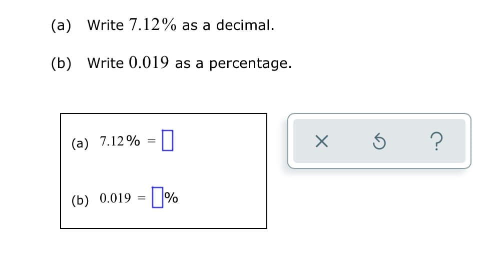 (a) Write 7.12% as a decimal.
(b) Write 0.019 as a percentage.
(a) 7.12% = |
(b) 0.019 = | |%
