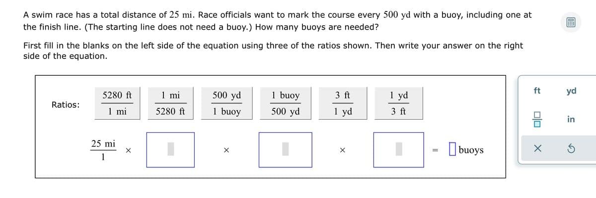 A swim race has a total distance of 25 mi. Race officials want to mark the course every 500 yd with a buoy, including one at
the finish line. (The starting line does not need a buoy.) How many buoys are needed?
First fill in the blanks on the left side of the equation using three of the ratios shown. Then write your answer on the right
side of the equation.
5280 ft
1 mi
500 yd
1 buoy
3 ft
1 yd
ft
yd
Ratios:
1 mi
5280 ft
1 buoy
500 yd
1 yd
3 ft
in
25 mi
O buoys
1
