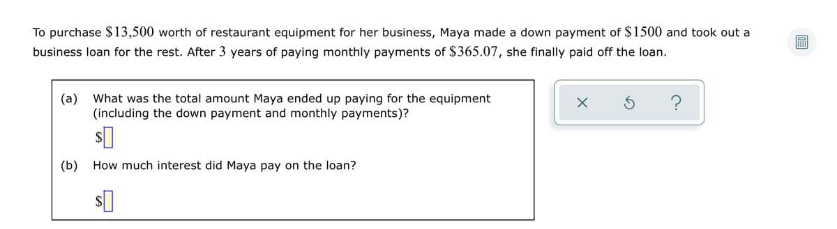 To purchase $13,500 worth of restaurant equipment for her business, Maya made a down payment of $1500 and took out a
business loan for the rest. After 3 years of paying monthly payments of $365.07, she finally paid off the loan.
(a)
What was the total amount Maya ended up paying for the equipment
(including the down payment and monthly payments)?
$
(b)
How much interest did Maya pay on the loan?
