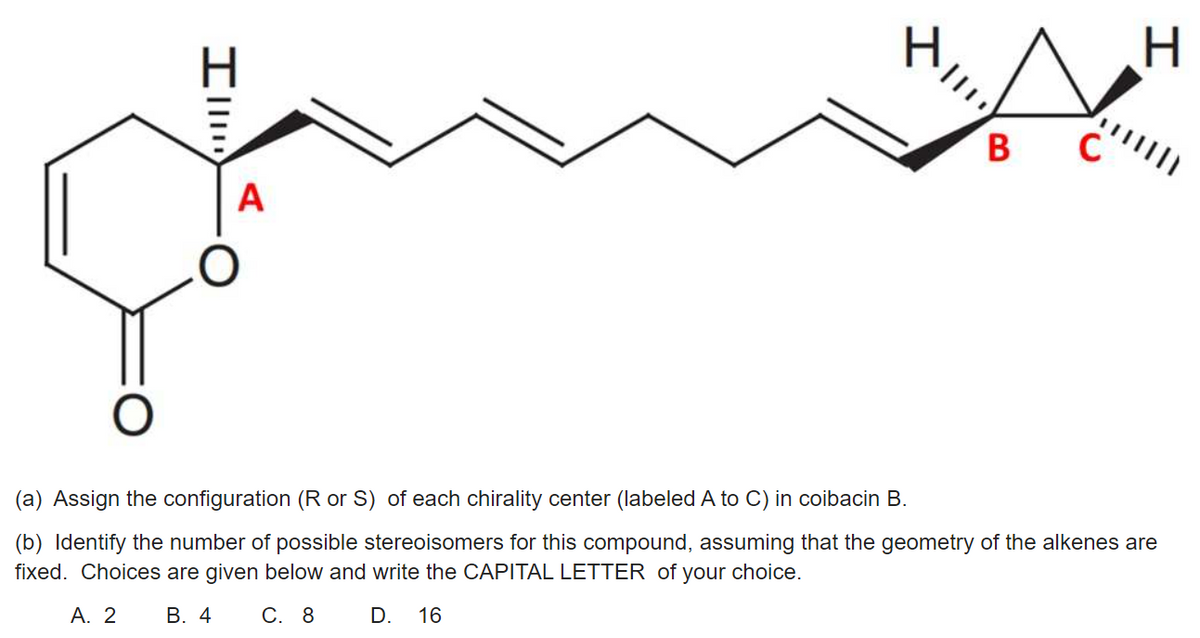 H.
В
A
(a) Assign the configuration (R or S) of each chirality center (labeled A to C) in coibacin B.
(b) Identify the number of possible stereoisomers for this compound, assuming that the geometry of the alkenes are
fixed. Choices are given below and write the CAPITAL LETTER of your choice.
А. 2
В. 4
C. 8 D.
16
