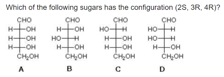 Which of the following sugars has the configuration (2S, 3R, 4R)?
сно
сно
H HOH
сно
сно
HO H
HHOH
HO H
HO H
H FOH
H-
HO-
но-
он
HO H
HHOH
ČH2OH
H OH
ČH2OH
H-
H-
ČH2OH
CH2OH
A
C
D
