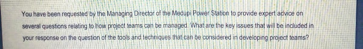You have been requested by the Managing Director of the Medupi Power Station to provide expert advice on
several questions relating to how project teams can be managed. What are the key issues that will be included in
your response on the question of the tools and techniques that can be considered in developing project teams?