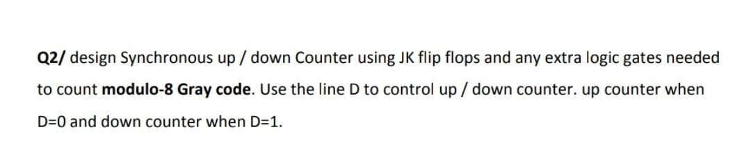 Q2/ design Synchronous up/down Counter using JK flip flops and any extra logic gates needed
to count modulo-8 Gray code. Use the line D to control up/ down counter. up counter when
D=0 and down counter when D=1.
