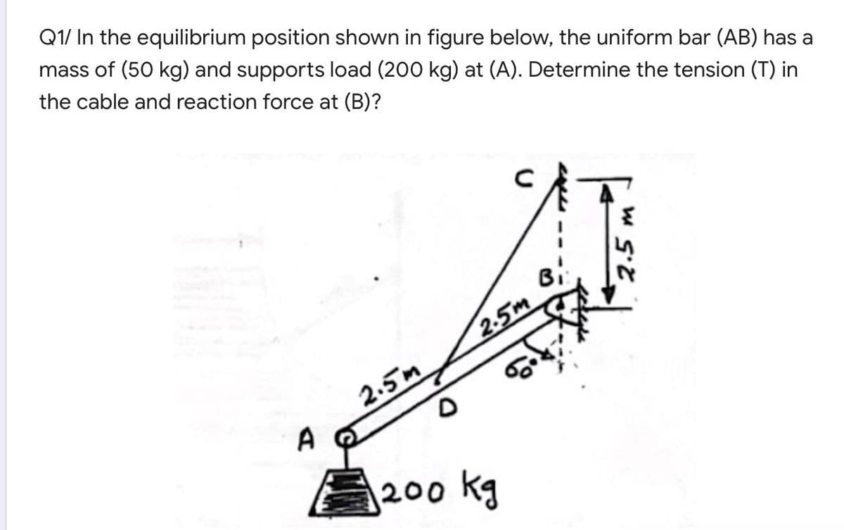 Q1/ In the equilibrium position shown in figure below, the uniform bar (AB) has a
mass of (50 kg) and supports load (200 kg) at (A). Determine the tension (T) in
the cable and reaction force at (B)?
Bi
2-5m
2.5m
A
200 kg
2.5
