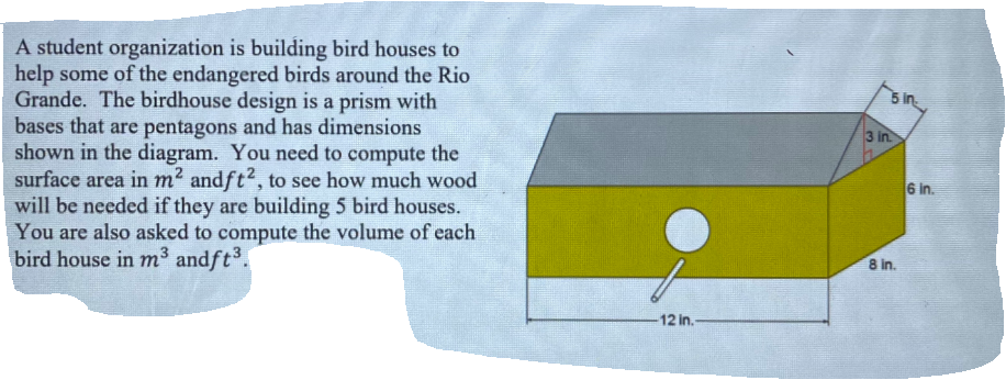 A student organization is building bird houses to
help some of the endangered birds around the Rio
Grande. The birdhouse design is a prism with
bases that are pentagons and has dimensions
shown in the diagram. You need to compute the
surface area in m? andft?, to see how much wood
will be needed if they are building 5 bird houses.
You are also asked to compute the volume of each
bird house in m³ andft.
5 in
3 in
6 in.
8 in.
12 in.
