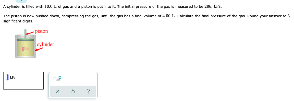 A cylinder is filled with 10.0 L of gas and a piston is put into it. The initial pressure of the gas is measured to be 286. kPa.
The piston is now pushed down, compressing the gas, until the gas has a final volume of 4.00 L. Calculate the final pressure of the gas. Round your answer to 3
significant digits.
piston
cylinder
gas
| kPa
x10
