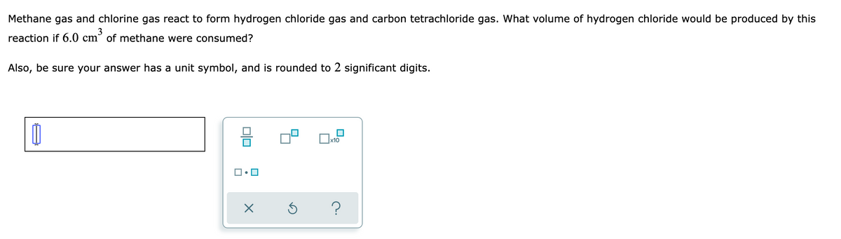 Methane gas and chlorine gas react to form hydrogen chloride gas and carbon tetrachloride gas. What volume of hydrogen chloride would be produced by this
3
reaction if 6.0 cm° of methane were consumed?
Also, be sure your answer has a unit symbol, and is rounded to 2 significant digits.
x10
미□

