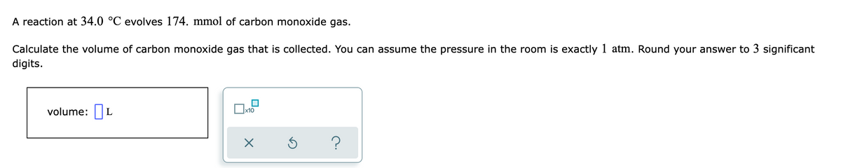 A reaction at 34.0 °C evolves 174. mmol of carbon monoxide gas.
Calculate the volume of carbon monoxide gas that is collected. You can assume the pressure in the room is exactly 1 atm. Round your answer to 3 significant
digits.
volume: L
x10
