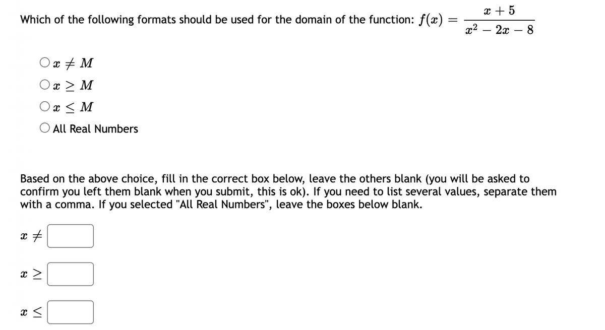 x + 5
Which of the following formats should be used for the domain of the function: f(x) =
«? — 2а — 8
Ox + M
x > M
Ox < M
All Real Numbers
Based on the above choice, fill in the correct box below, leave the others blank (you will be asked to
confirm you left them blank when you submit, this is ok). If you need to list several values, separate them
with a comma. If you selected "All Real Numbers", leave the boxes below blank.
AL
