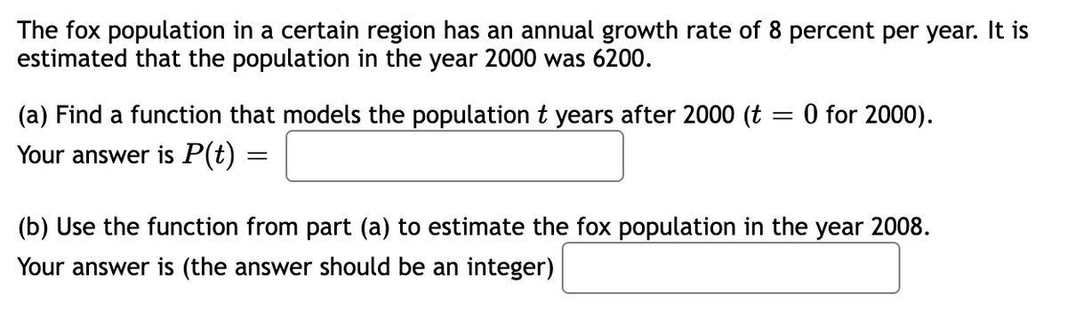 The fox population in a certain region has an annual growth rate of 8 percent per year. It is
estimated that the population in the year 2000 was 6200.
(a) Find a function that models the population t years after 2000 (t = 0 for 2000).
Your answer is P(t) =
(b) Use the function from part (a) to estimate the fox population in the year 2008.
Your answer is (the answer should be an integer)
