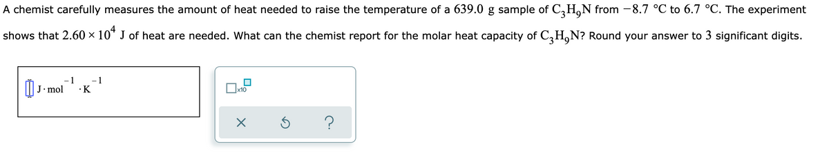 A chemist carefully measures the amount of heat needed to raise the temperature of a 639.0 g sample of C,H,N from -8.7 °C to 6.7 °C. The experiment
shows that 2.60 × 10* J of heat are needed. What can the chemist report for the molar heat capacity of C,H,N? Round your answer to 3 significant digits.
- 1
·K
J• mol
х10
