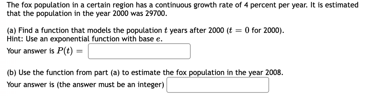 The fox population in a certain region has a continuous growth rate of 4 percent per year. It is estimated
that the population in the year 2000 was 29700.
=
0 for 2000).
(a) Find a function that models the population t years after 2000 (t :
Hint: Use an exponential function with base e.
Your answer is P(t) =
=
(b) Use the function from part (a) to estimate the fox population in the year 2008.
Your answer is (the answer must be an integer)