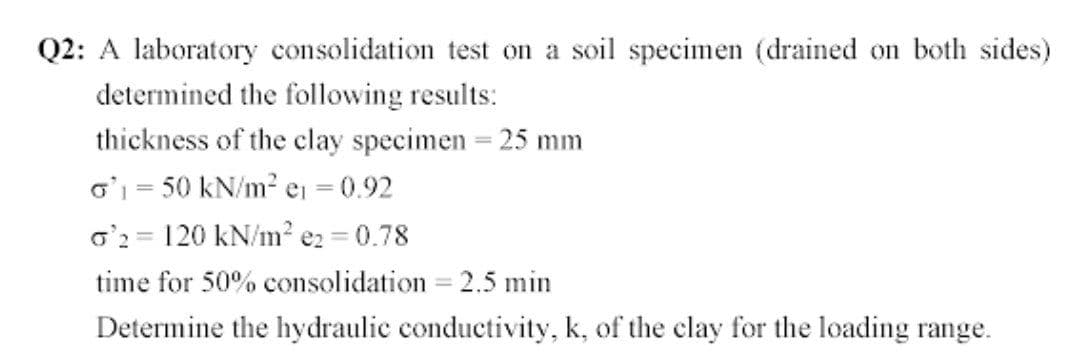 Q2: A laboratory consolidation test on a soil specimen (drained on both sides)
determined the following results:
thickness of the clay specimen = 25 mm
o' = 50 kN/m2 e = 0.92
o'2 = 120 kN/m? ez = 0.78
time for 50% consolidation = 2.5 min
Determine the hydraulic conductivity, k, of the clay for the loading range.
%3D
